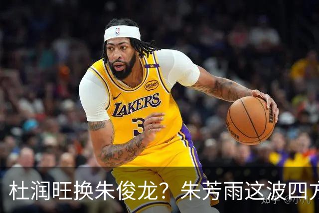 杜润旺换朱俊龙？朱芳雨这波四方大交易要是成了，CBA太疯狂